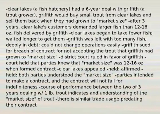 -clear lakes (a fish hatchery) had a 6-year deal with griffith (a trout grower). griffith would buy small trout from clear lakes and sell them back when they had grown to "market size" -after 3 years, clear lake's customers demanded larger fish than 12-16 oz. fish delivered by griffith -clear lakes began to take fewer fish; waited longer to get them -griffith was left with too many fish, deeply in debt; could not change operations easily -griffith sued for breach of contract for not accepting the trout that griffith had grown to "market size" -district court ruled in favor of griffith -court held that parties knew that "market size" was 12-16 oz. when formed contract -clear lakes appealed -held: affirmed -held: both parties understood the "market size" -parties intended to make a contract, and the contract will not fail for indefiniteness -course of performance between the two of 3 years dealing w/ 1 lb. trout indicates and understanding of the "market size" of trout -there is similar trade usage predating their contract