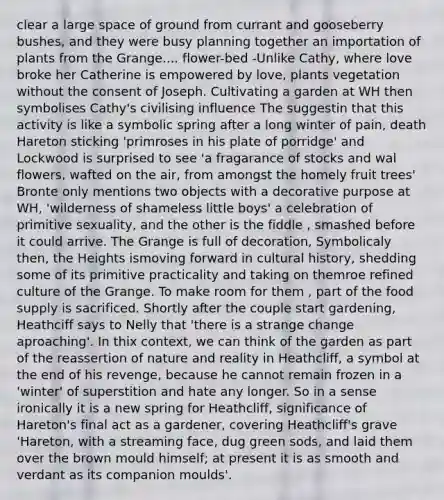 clear a large space of ground from currant and gooseberry bushes, and they were busy planning together an importation of plants from the Grange.... flower-bed -Unlike Cathy, where love broke her Catherine is empowered by love, plants vegetation without the consent of Joseph. Cultivating a garden at WH then symbolises Cathy's civilising influence The suggestin that this activity is like a symbolic spring after a long winter of pain, death Hareton sticking 'primroses in his plate of porridge' and Lockwood is surprised to see 'a fragarance of stocks and wal flowers, wafted on the air, from amongst the homely fruit trees' Bronte only mentions two objects with a decorative purpose at WH, 'wilderness of shameless little boys' a celebration of primitive sexuality, and the other is the fiddle , smashed before it could arrive. The Grange is full of decoration, Symbolicaly then, the Heights ismoving forward in cultural history, shedding some of its primitive practicality and taking on themroe refined culture of the Grange. To make room for them , part of the food supply is sacrificed. Shortly after the couple start gardening, Heathciff says to Nelly that 'there is a strange change aproaching'. In thix context, we can think of the garden as part of the reassertion of nature and reality in Heathcliff, a symbol at the end of his revenge, because he cannot remain frozen in a 'winter' of superstition and hate any longer. So in a sense ironically it is a new spring for Heathcliff, significance of Hareton's final act as a gardener, covering Heathcliff's grave 'Hareton, with a streaming face, dug green sods, and laid them over the brown mould himself; at present it is as smooth and verdant as its companion moulds'.