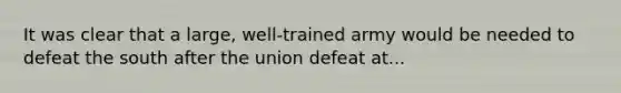 It was clear that a large, well-trained army would be needed to defeat the south after the union defeat at...