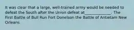 It was clear that a large, well-trained army would be needed to defeat the South after the Union defeat at______________. The First Battle of Bull Run Fort Donelson the Battle of Antietam New Orleans