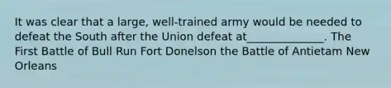 It was clear that a large, well-trained army would be needed to defeat the South after the Union defeat at______________. The First Battle of Bull Run Fort Donelson the Battle of Antietam New Orleans