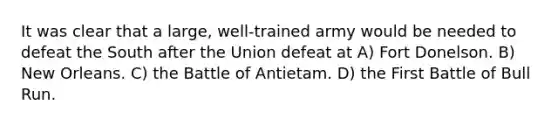 It was clear that a large, well-trained army would be needed to defeat the South after the Union defeat at A) Fort Donelson. B) New Orleans. C) the Battle of Antietam. D) the First Battle of Bull Run.