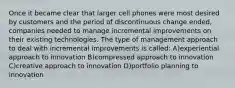 Once it became clear that larger cell phones were most desired by customers and the period of discontinuous change ended, companies needed to manage incremental improvements on their existing technologies. The type of management approach to deal with incremental improvements is called: A)experiential approach to innovation B)compressed approach to innovation C)creative approach to innovation D)portfolio planning to innovation