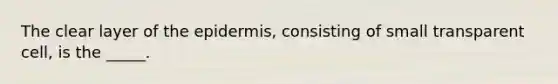 The clear layer of the epidermis, consisting of small transparent cell, is the _____.