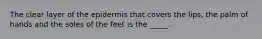 The clear layer of the epidermis that covers the lips, the palm of hands and the soles of the feet is the _____.