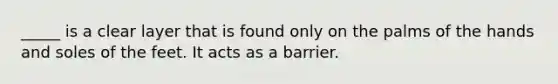 _____ is a clear layer that is found only on the palms of the hands and soles of the feet. It acts as a barrier.