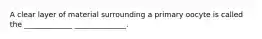 A clear layer of material surrounding a primary oocyte is called the _____________ ______________.