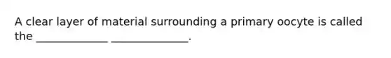 A clear layer of material surrounding a primary oocyte is called the _____________ ______________.