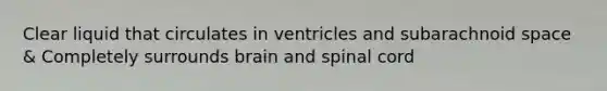 Clear liquid that circulates in ventricles and subarachnoid space & Completely surrounds brain and spinal cord