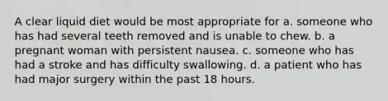 A clear liquid diet would be most appropriate for a. someone who has had several teeth removed and is unable to chew. b. a pregnant woman with persistent nausea. c. someone who has had a stroke and has difficulty swallowing. d. a patient who has had major surgery within the past 18 hours.