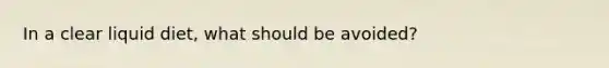 In a clear liquid diet, what should be avoided?