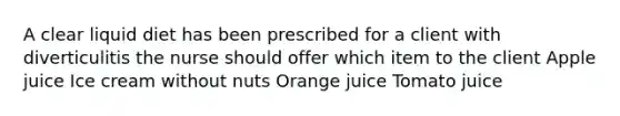 A clear liquid diet has been prescribed for a client with diverticulitis the nurse should offer which item to the client Apple juice Ice cream without nuts Orange juice Tomato juice