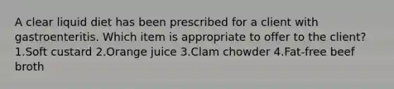 A clear liquid diet has been prescribed for a client with gastroenteritis. Which item is appropriate to offer to the client? 1.Soft custard 2.Orange juice 3.Clam chowder 4.Fat-free beef broth