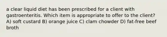 a clear liquid diet has been prescribed for a client with gastroenteritis. Which item is appropriate to offer to the client? A) soft custard B) orange juice C) clam chowder D) fat-free beef broth