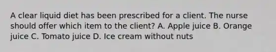 A clear liquid diet has been prescribed for a client. The nurse should offer which item to the client? A. Apple juice B. Orange juice C. Tomato juice D. Ice cream without nuts