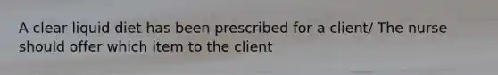 A clear liquid diet has been prescribed for a client/ The nurse should offer which item to the client