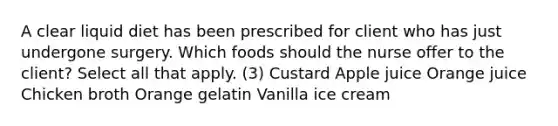 A clear liquid diet has been prescribed for client who has just undergone surgery. Which foods should the nurse offer to the client? Select all that apply. (3) Custard Apple juice Orange juice Chicken broth Orange gelatin Vanilla ice cream