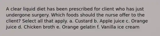 A clear liquid diet has been prescribed for client who has just undergone surgery. Which foods should the nurse offer to the client? Select all that apply. a. Custard b. Apple juice c. Orange juice d. Chicken broth e. Orange gelatin f. Vanilla ice cream