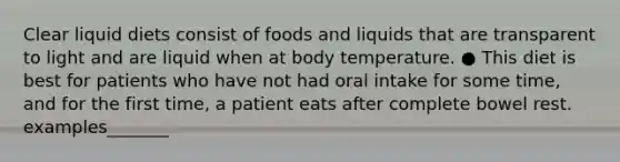 Clear liquid diets consist of foods and liquids that are transparent to light and are liquid when at body temperature. ● This diet is best for patients who have not had oral intake for some time, and for the first time, a patient eats after complete bowel rest. examples_______