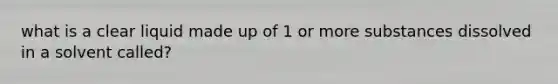 what is a clear liquid made up of 1 or more substances dissolved in a solvent called?