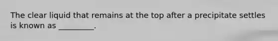 The clear liquid that remains at the top after a precipitate settles is known as _________.