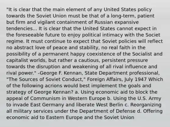 "It is clear that the main element of any United States policy towards the Soviet Union must be that of a long-term, patient but firm and vigilant containment of Russian expansive tendencies... It is clear that the United States cannot expect in the foreseeable future to enjoy political intimacy with the Societ regime. It must continue to expect that Soviet policies will reflect no abstract love of peace and stability, no real faith in the possibility of a permanent happy coexistence of the Socialist and capitalist worlds, but rather a cautious, persistent pressure towards the disruption and weakening of all rival influence and rival power." -George F. Kennan, State Department professional, "The Sources of Soviet Conduct," Foreign Affairs, July 1947 Which of the following acrions would best implement the goals and strategy of George Kennan? a. Using economic aid to block the appeal of Communism in Western Europe b. Using the U.S. Army to invade East Germany and liberate West Berlin c. Reorganizing all military services under the Department of Defense d. Offering economic aid to Eastern Europe and the Soviet Union