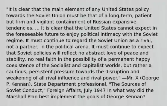 "It is clear that the main element of any United States policy towards the Soviet Union must be that of a long-term, patient but firm and vigilant containment of Russian expansive tendencies. ... It is clear that the United States cannot expect in the foreseeable future to enjoy political intimacy with the Soviet regime. It must continue to regard the Soviet Union as a rival, not a partner, in the political arena. It must continue to expect that Soviet policies will reflect no abstract love of peace and stability, no real faith in the possibility of a permanent happy coexistence of the Socialist and capitalist worlds, but rather a cautious, persistent pressure towards the disruption and weakening of all rival influence and rival power." —Mr. X (George P. Kennan), State Department professional, "The Sources of Soviet Conduct," Foreign Affairs, July 1947 In what way did the Marshall Plan best implement the goals of George Kennan?