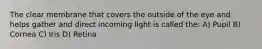 The clear membrane that covers the outside of the eye and helps gather and direct incoming light is called the: A) Pupil B) Cornea C) Iris D) Retina