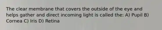 The clear membrane that covers the outside of the eye and helps gather and direct incoming light is called the: A) Pupil B) Cornea C) Iris D) Retina