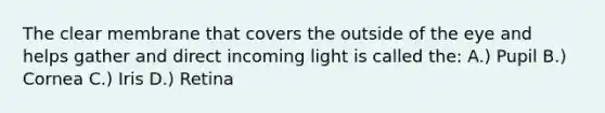 The clear membrane that covers the outside of the eye and helps gather and direct incoming light is called the: A.) Pupil B.) Cornea C.) Iris D.) Retina