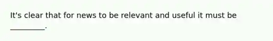 It's clear that for news to be relevant and useful it must be _________.