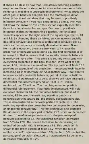 It should be clear by now that Herrnstein's matching equation may be used to accurately predict choices between substitute reinforcers available in uncertain environments. What about the other goal of behavior analysis? Can the matching equation identify functional variables that may be used to positively influence behavior? If you read Extra Boxes 1 and 2, then you will know the answer is "yes." This section explicitly identifies those functional variables and specifies how to positively influence choice. In the matching equation, the functional variables appear on the right side of the equals sign, that is, R1 and R2. By changing these variables, we can increase socially desirable behavior and decrease undesirable behavior. Let B1 serve as the frequency of socially desirable behavior. Given Herrnstein's equation, there are two ways to increase the proportion of behavior allocated to B1. The first technique is to increase R1. That is, ensure that the socially desirable behavior is reinforced more often. This advice is entirely consistent with everything presented in the book thus far - if we want to see more of B1, reinforce it more often. The top portion of Table 13.1 provides an example of this prediction. The second technique for increasing B1 is to decrease R2. Said another way, if we want to increase socially desirable behavior, get rid of other substitute reinforcers. If we reduce R2 to zero, then we will have arranged a differential reinforcement procedure. That is, B1 will be reinforced, but B2 will not. The matching equation predicts differential reinforcement, if perfectly implemented, will yield exclusive choice for B1, the reinforced behavior. But short of reducing R2 to zero, the matching equation predicts a nonexclusive shift toward B1, the socially desirable behavior. This is demonstrated in the lower portion of Table 13.1. The matching equation also prescribes two techniques for decreasing an undesired behavior (B2). The first technique is to decrease R2. As shown in the upper part of Table 13.2, when we decreased R2 from 10 reinforcers per minute to 2, the percentage of behavior allocated to B2, the undesired behavior, decreased from 50% to 17%. The second technique for decreasing an undesired behavior (B2) is to increase R1. This prediction is shown in the lower portion of Table 13.2. When the rate of reinforcers on R1 is increased (from 10/minute to 50/minute), the percentage of behavior allocated to inappropriate B2 behaviors decreases from 50% to 17%.