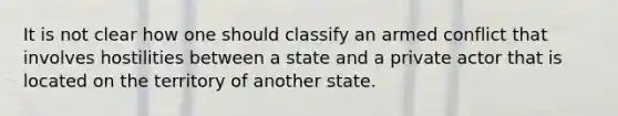 It is not clear how one should classify an armed conflict that involves hostilities between a state and a private actor that is located on the territory of another state.