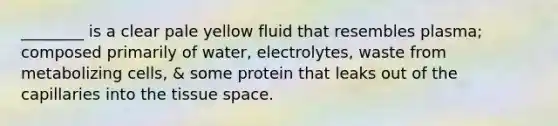 ________ is a clear pale yellow fluid that resembles plasma; composed primarily of water, electrolytes, waste from metabolizing cells, & some protein that leaks out of the capillaries into the tissue space.