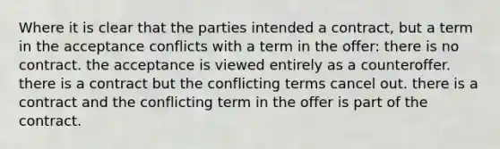 Where it is clear that the parties intended a contract, but a term in the acceptance conflicts with a term in the offer: there is no contract. the acceptance is viewed entirely as a counteroffer. there is a contract but the conflicting terms cancel out. there is a contract and the conflicting term in the offer is part of the contract.