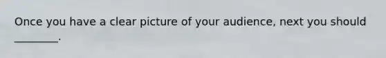 Once you have a clear picture of your​ audience, next you should​ ________.
