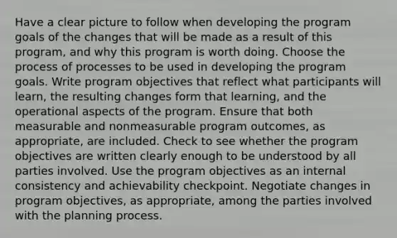 Have a clear picture to follow when developing the program goals of the changes that will be made as a result of this program, and why this program is worth doing. Choose the process of processes to be used in developing the program goals. Write program objectives that reflect what participants will learn, the resulting changes form that learning, and the operational aspects of the program. Ensure that both measurable and nonmeasurable program outcomes, as appropriate, are included. Check to see whether the program objectives are written clearly enough to be understood by all parties involved. Use the program objectives as an internal consistency and achievability checkpoint. Negotiate changes in program objectives, as appropriate, among the parties involved with the planning process.