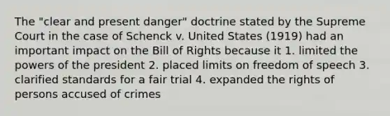 The "clear and present danger" doctrine stated by the Supreme Court in the case of Schenck v. United States (1919) had an important impact on the Bill of Rights because it 1. limited <a href='https://www.questionai.com/knowledge/kXf7xEwNND-the-powers-of-the-president' class='anchor-knowledge'>the powers of the president</a> 2. placed limits on freedom of speech 3. clarified standards for a fair trial 4. expanded the rights of persons accused of crimes