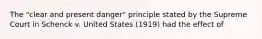 The "clear and present danger" principle stated by the Supreme Court in Schenck v. United States (1919) had the effect of