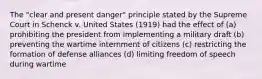 The "clear and present danger" principle stated by the Supreme Court in Schenck v. United States (1919) had the effect of (a) prohibiting the president from implementing a military draft (b) preventing the wartime internment of citizens (c) restricting the formation of defense alliances (d) limiting freedom of speech during wartime