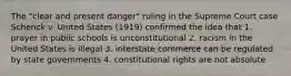 The "clear and present danger" ruling in the Supreme Court case Schenck v. United States (1919) confirmed the idea that 1. prayer in public schools is unconstitutional 2. racism in the United States is illegal 3. interstate commerce can be regulated by state governments 4. constitutional rights are not absolute