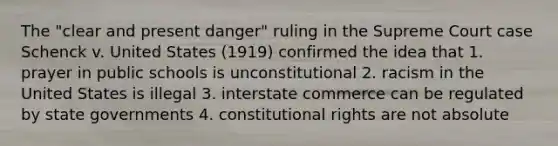 The "clear and present danger" ruling in the Supreme Court case Schenck v. United States (1919) confirmed the idea that 1. prayer in public schools is unconstitutional 2. racism in the United States is illegal 3. interstate commerce can be regulated by state governments 4. constitutional rights are not absolute