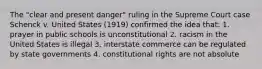 The "clear and present danger" ruling in the Supreme Court case Schenck v. United States (1919) confirmed the idea that: 1. prayer in public schools is unconstitutional 2. racism in the United States is illegal 3. interstate commerce can be regulated by state governments 4. constitutional rights are not absolute