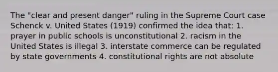 The "clear and present danger" ruling in the Supreme Court case Schenck v. United States (1919) confirmed the idea that: 1. prayer in public schools is unconstitutional 2. racism in the United States is illegal 3. interstate commerce can be regulated by state governments 4. constitutional rights are not absolute