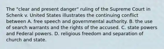 The "clear and present danger" ruling of the Supreme Court in Schenk v. United States illustrates the continuing conflict between A. free speech and governmental authority. B. the use of search warrants and the rights of the accused. C. state powers and Federal powers. D. religious freedom and separation of church and state.