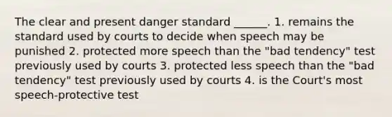 The clear and present danger standard ______. 1. remains the standard used by courts to decide when speech may be punished 2. protected more speech than the "bad tendency" test previously used by courts 3. protected less speech than the "bad tendency" test previously used by courts 4. is the Court's most speech-protective test