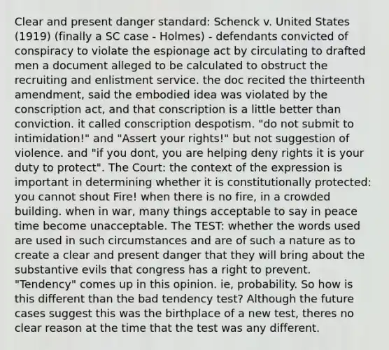 Clear and present danger standard: Schenck v. United States (1919) (finally a SC case - Holmes) - defendants convicted of conspiracy to violate the espionage act by circulating to drafted men a document alleged to be calculated to obstruct the recruiting and enlistment service. the doc recited the thirteenth amendment, said the embodied idea was violated by the conscription act, and that conscription is a little better than conviction. it called conscription despotism. "do not submit to intimidation!" and "Assert your rights!" but not suggestion of violence. and "if you dont, you are helping deny rights it is your duty to protect". The Court: the context of the expression is important in determining whether it is constitutionally protected: you cannot shout Fire! when there is no fire, in a crowded building. when in war, many things acceptable to say in peace time become unacceptable. The TEST: whether the words used are used in such circumstances and are of such a nature as to create a clear and present danger that they will bring about the substantive evils that congress has a right to prevent. "Tendency" comes up in this opinion. ie, probability. So how is this different than the bad tendency test? Although the future cases suggest this was the birthplace of a new test, theres no clear reason at the time that the test was any different.