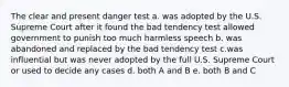 The clear and present danger test a. was adopted by the U.S. Supreme Court after it found the bad tendency test allowed government to punish too much harmless speech b. was abandoned and replaced by the bad tendency test c.was influential but was never adopted by the full U.S. Supreme Court or used to decide any cases d. both A and B e. both B and C