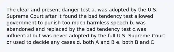 The clear and present danger test a. was adopted by the U.S. Supreme Court after it found the bad tendency test allowed government to punish too much harmless speech b. was abandoned and replaced by the bad tendency test c.was influential but was never adopted by the full U.S. Supreme Court or used to decide any cases d. both A and B e. both B and C