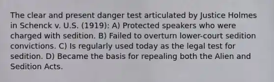 The clear and present danger test articulated by Justice Holmes in Schenck v. U.S. (1919): A) Protected speakers who were charged with sedition. B) Failed to overturn lower-court sedition convictions. C) Is regularly used today as the legal test for sedition. D) Became the basis for repealing both the Alien and Sedition Acts.